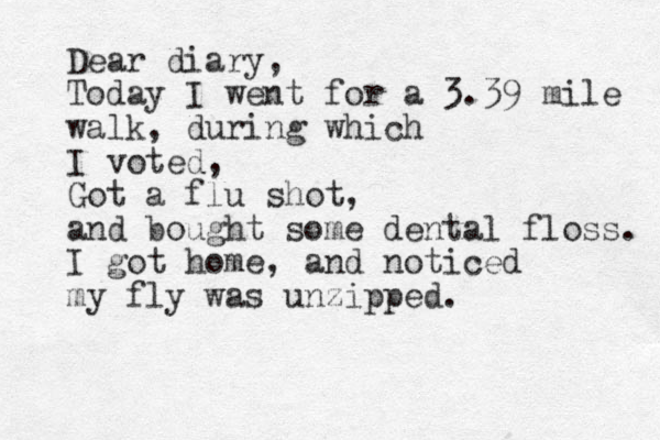 Dear diary, Today I went for a 3.39 mile walk, during which I voted, Got a flu shot, and bought some dental floss. I got home, and noticed my fly was unzipped. 