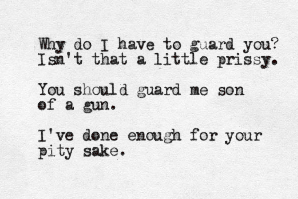 Why do I have to guard you? Isn't that a little prissy. You should guard me son of a gun. I've done enough for your pity sake.