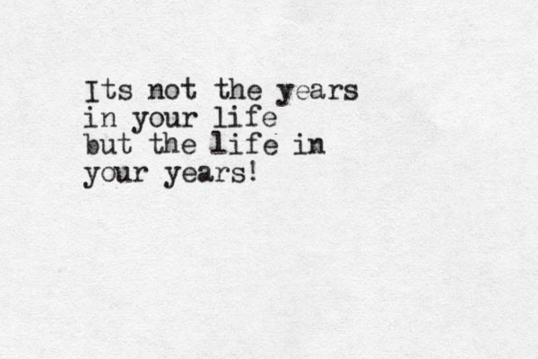 Its not the years in your life but the life in your years!