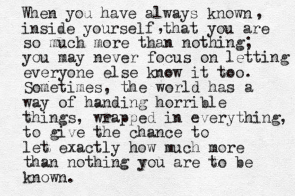 When you have always known inside yourself that you are , , so much more than nothing; you may never focus on letting everyone else know it too. Sometimes, the world has a way of handing horrible things, wrapped in everything, to give the chance to let exactly how much more than nothing you are to be known. 