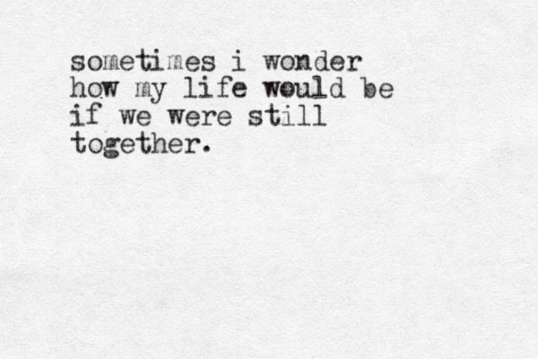 sometimes i wonder how my life would be if we were still together.