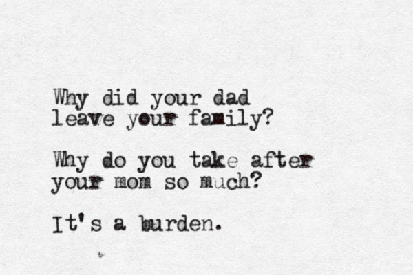 Why did your dad leave your family? Why do you take after your mom so much? It's a burden.