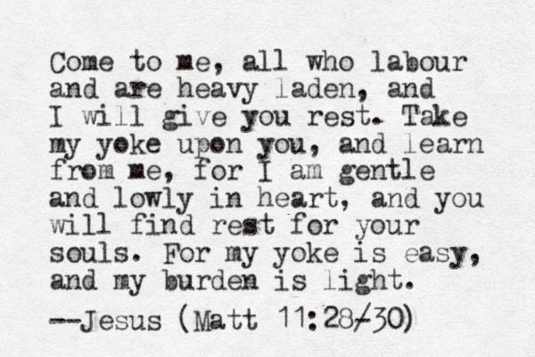 Come to me , all who labour and are heavy laden, and I will give you rest. Take my yoke upon you, and learn from me, for I am gentle and lowly in heart, and you will find rest for your souls. For my yoke is easy, and my burden is light. --Jesus (Matt 11:28/30) -
