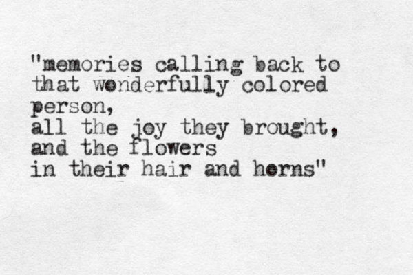 "memories calling back to that wonderfully colored person, all the joy they brought, and the flowers in their hair and horns" 