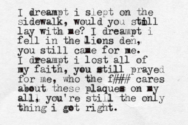 I dreampt i slept on the sidewalk, would you sto i ill lay with me? I dreampt i fell in the lions den, you still came for me. I dreampt i lost all of my faith, you still prayed for me, who the f### cares about these plaques on my alll , you're still the only thing i got right.
