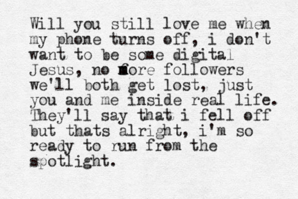 Will you still love me when my phone turns off, i don't want to be some digital Jesus, no f m m more followers we'll both get lost, just you and me inside real life. They'll say that i fell off but thats alright, i'm so ready to run from the spotlight. 