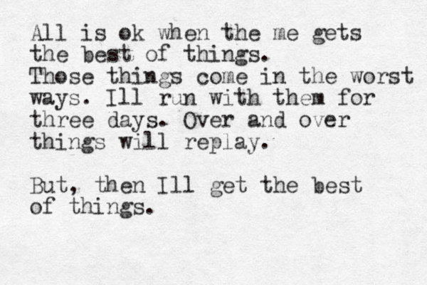 All is ok when the me gets the best of things. Those things come in the worst ways. Ill run with them for three days. Over and over things will replay. But, then Ill get the best of things. 