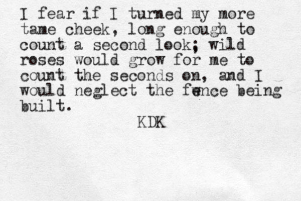 I fear if I turned my more tame cheek, long enough to count a second look, wild roses would grow for me to count the seconds on, and I would neglect the fw e ence being built. ; KDK