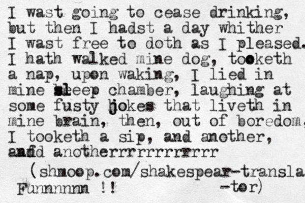 I wast going to cease drinking, but then I hadst a day whither I wast free to doth as I pleased. I hath walked mine dog, too oketh a nap, upon waking, I lied in mine be sl sleep chamber, laughing at some fusty ho j j jokes that liveth in mine brain, then, out of boredom, I tooketh a sip, and another, anf d and anotherrrrrrrrrrrr (shmoop.com/ shakespear-transla -tor) Funnnnnn !!