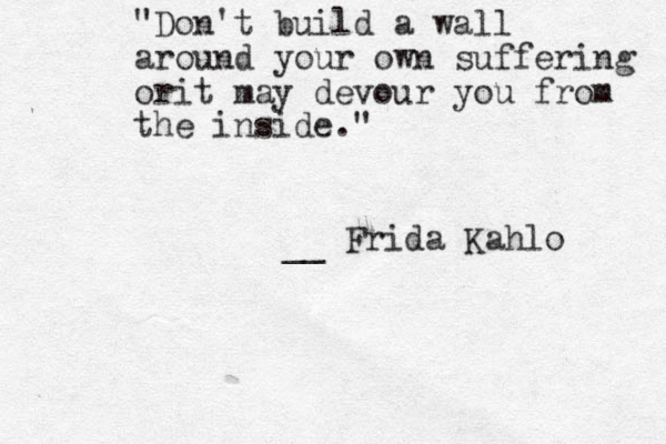 "Don't build a wall around your own suffering orit may devour you from the inside." __ Frida Kahlo 