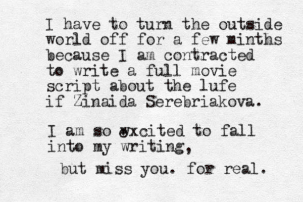 I have to turn the outside world off for a few minths because I am contracted to write a full movie script about the lufe if Zinaida Serebriakova. I am so wxcited to fall into my writing e , but miss you. for real. 