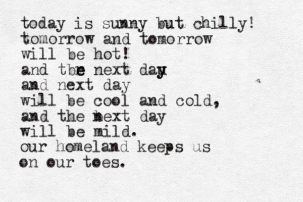 tomorrow and tomorrow will be hot! and tbr e e next dau y y and next day will be cool and cold, and the bext n day will be mild. today is sunny but chilly! our homeland keeps us on our toes. 