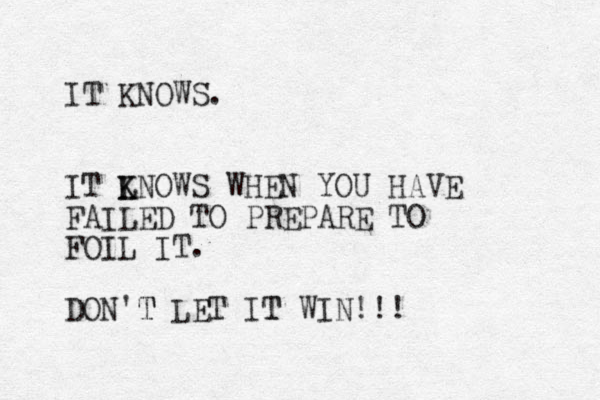 IT KNOWS. IT LNOWS K K WHEN YOU HAVE FAILED TO PREPARE TO FOIL IT. DON'T LET IT WIN!!! T T 