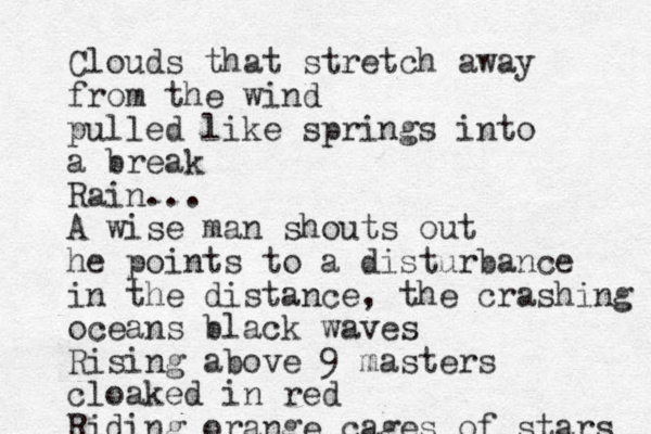 Clouds that stretch away from the wind pulled like springs into a break Rain... A wise man shouts out he points to a disturbance in the distance, the crashing oceans black waves Rising above 9 masters cloaked in red Riding orange cages of stars 