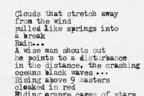 Clouds that stretch away from the wind pulled like springs into a break Rain... A wise man shouts out he points to a disturbance in the distance, the crashing oceans black waves Rising above 9 masters cloaked in red Riding orange cages of stars ...