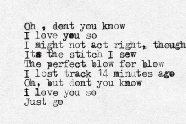 Oh , dont you know I love you so I might not act right, though Its the stitch I sew The perfect blow for blow I lost track 14 minutes ago Oh, but dont you know i i I love you so Just go