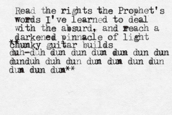 Read the rights the Prophet's words I've learned to deal with the absurd, and reach a darkened pinnacle of light ** chunky guitar builds duh-duh dun dun dun dun dun dun dunduh duh dun dun dun dun dun dun dun dun ** 