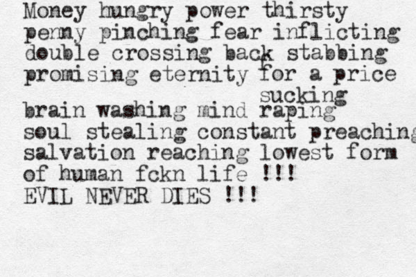 Money hungry power thirsty penny pinching fear inflicting double crossing back stabbing promising eternity f for a price sucking brain washing mind raping soul stealing constant preaching salvation reaching lowest form of human fckn life !!! EVIL NEVER DIES !!!