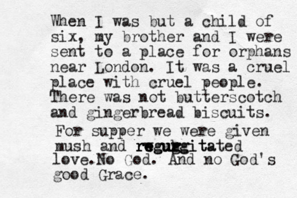 When I was but a child of six, my brother and I were sent to a place for orphans near London. It was a cruel place with cruel people. There was not butterscotch and gingerbread bisc uits. For supper we were given mush and rw e re eguh g g r gurgitated urgita regur love. No God. And no God's good Grace. 