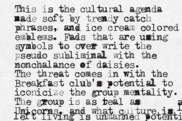 This is the cultural agenda made soft by trendy catch phrases, and ice cream colored emblems. Fads that are using symbols to over write the pseudo subliminal with the nonchalance of daisies. The threat comes in with the Breakfast club's potential to iconicize the group mentality. The group is as t real as Unicorns, and what culture is left living is unmanned potenti a l 