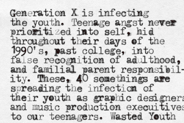 Generation X is infecting the youth. Teenage angst never prioritized into self, hid throughout their days of the 1990's, past college, into false recognition of adulthood, and familial parent responsibil- ity. These, 40 somethings are spreading the infection of their youth as graphic designers and music production execuitives to our teenagers. Wasted Youth 