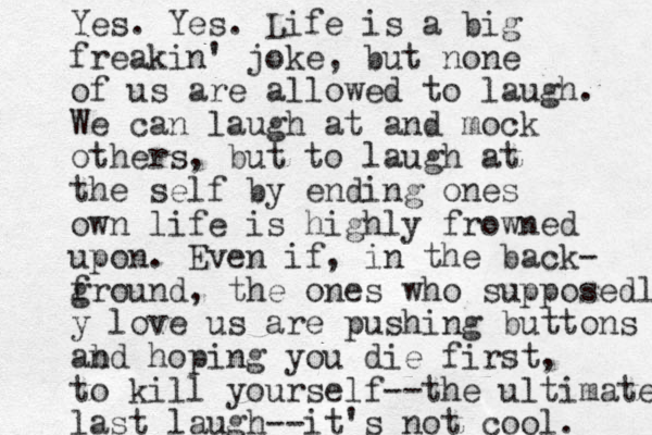 Yes. Yes. Life is a big freakin' joke, but none of us are allowed to laugh. We can laugh at and mock others, but to laugh at the self by ending ones own life is highly frowned upon. Even if, in the back- f ground, the ones who supposedly y love us are pushing buttons ab nd hoping you die first, to kill yourself--the ultimate last laugh--it's not cool. 