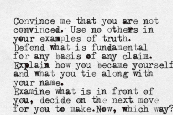 Convince me that you are not convinced. Use no others in your examples of truth. Defend what is fundamental for any basis of any claim. Explain how you became yourself and what you tie along with your name. Examine what is in front of you, decide on the next move for you to make. Now, which way? 