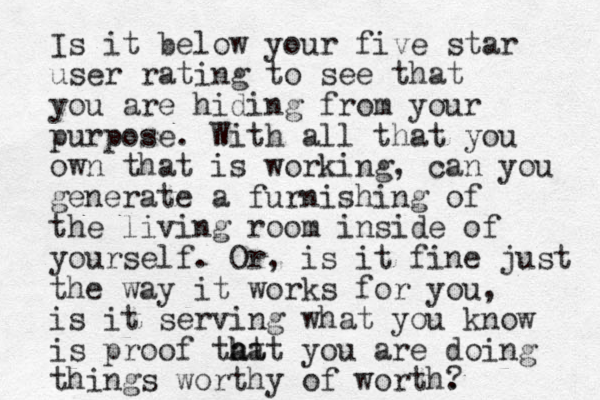 Is it below your five star user rating to see that you are hiding from your purpose. With all that you own that is working, can you generate a furnishing of the living room inside of yourself. Or , is it fine just the way it works for you, is it serving what you know is proof tat h hat you are doing things worthy of worth. ?
