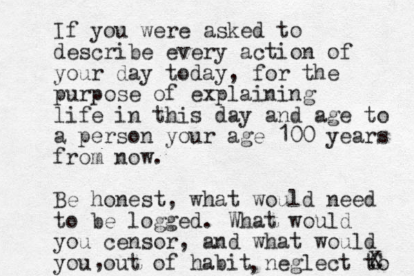 If you were asked to describe every action of your day today, for the purpose of explaining life in this day and age to a person your age 100 years from now. Be honest, what would need to be logged. What would you censor, and what would you out of habit neglect to C X , ,