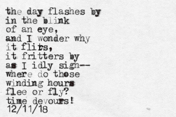 the day flashes by in the blink of an eye, and I wonder why it flirs t r , it fritters by as I idly sigh-- where do those winding hours flee or fly? time devours! 12/11/18 