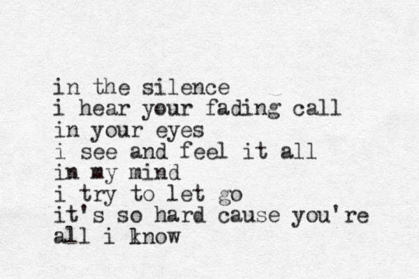 in the silence i hear your fading call in your eyes i see and feel it all in my mind i try to let go it's so hard cause you're all i ln k ow