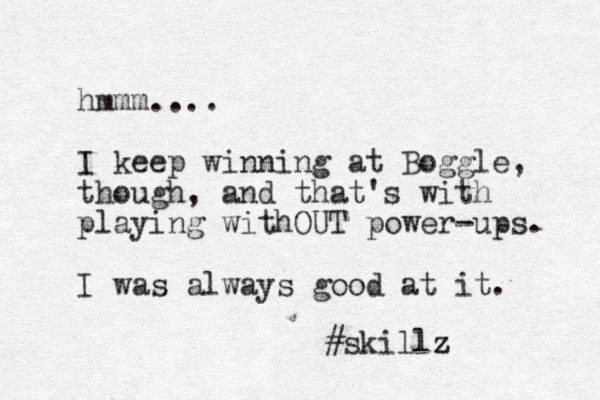 hmmm.... I keep winning at Boggle, though, and that's with playing withOUT power-ups. I was always good at it. #skillz z