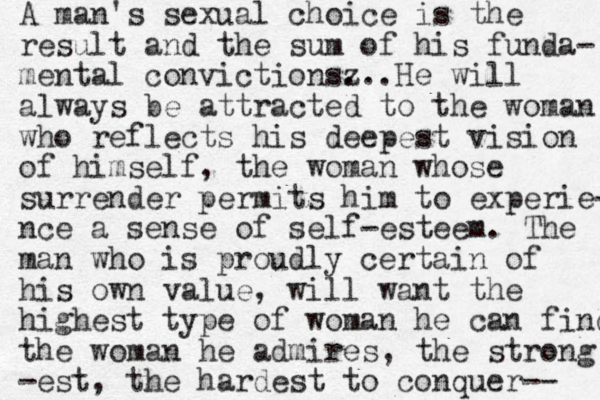 A man's sexual choice is the result and the sum of his funda- mental convictionsz ...He will always be attracted to the woman who reflects his deepest vision of himself, the woman whose surrender permits him to experie- nce a sense of self-esteem. The man who is proudly certain of his own value, will want the highest type of woman he can find the woman he admires, the strong -est, the hardest to conquer-- 