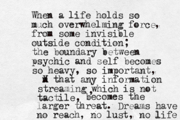 When a life holds so much overwhelming force from some invisible outside condition , ; the boundary between psychic and self becomes so heavy, so important, m X that any information streaming which is not tactile, , becomes the larger threat. Dreams have no reach, no lust, no life 