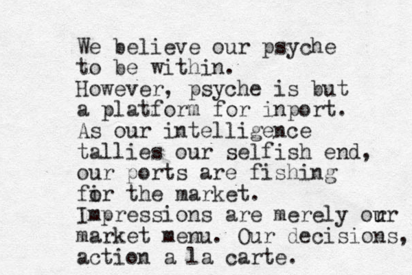 We believe our psyche to be within. However, psyche is but a platform for inport. As our intelligence tallies our selfish end, our ports are fishing fir o the market. Impressions are merely or u ur market menu. Our decisions, action a la carte.