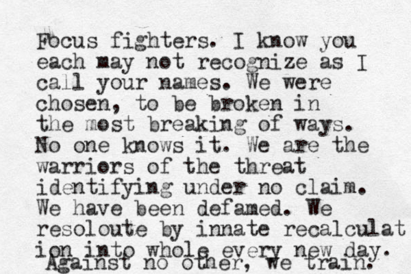 Focus fighters. I know you each may not recognize as I call your names. We were chosen, to be broken in the most breaking of ways. No one knows it. We are the warriors of the threat identifying under no claim. We have been defamed. We resoloute by innate recalculat ion into whole every new day . Against no other, we train. 