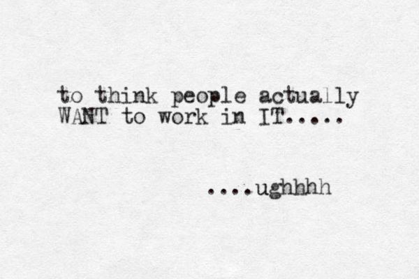to think people actually WANT to work in IT..... ....ughhhh u 