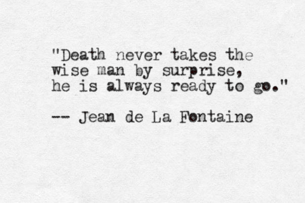 "Death never takes the wise man by surprise, he is always ready to go." -- Jean de La Fontaine 