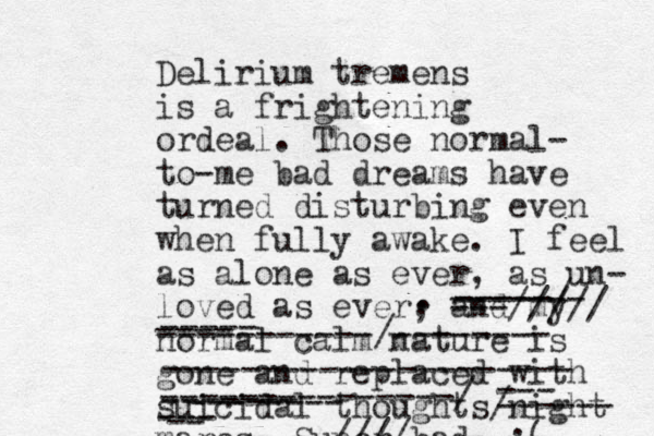 Delirium tremens is a frightening ordeal. Those normal- to-me bad dreams have turned disturbing even when fully awake. I feel as alone as ever, as un- loved as ever, and my normal calm nature is gone and replaced with suicidal thoughts/night mares. Super bad. :( --- ------ -- --- ---------------/ ------- ----- ---- -----------/-------- --------------------- . . -----/ ---///// --------////-------- ------- -------- 