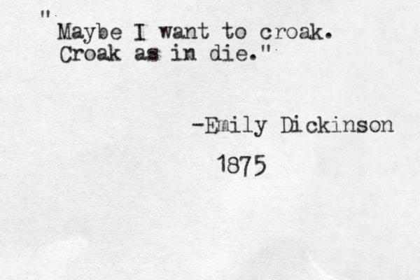 Maybe I want to croak. Croak as in die. " " -Emily Dickinson 1875