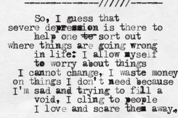 So, I guess that severe depression is there to help one to sort out where things are going wrong in life: I allow myself to worry about things I cannot change, I waste money on things I don't need because I'm sad and trying to fill a void, I cling to people I love and scare them away, . --------------//////------ --- -- 
