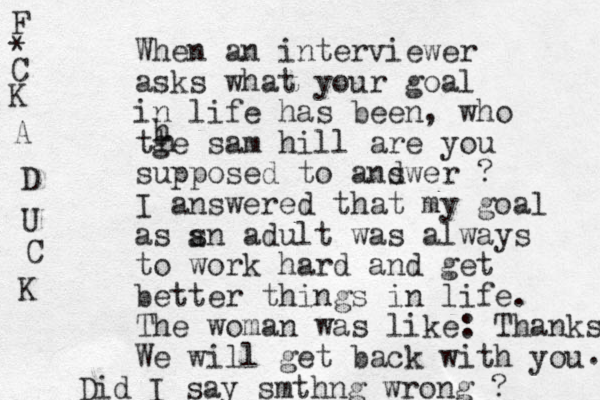 When an interviewer asks what your goal in life has been, who tge sam hill are you supposed to andwer s ? I answered that my goal as sn adult was always to work hard and get better things in life. The woman was like: Thanks. We will get back with you . Did I say smthng wrong ? h h a F * C K A D U C K 