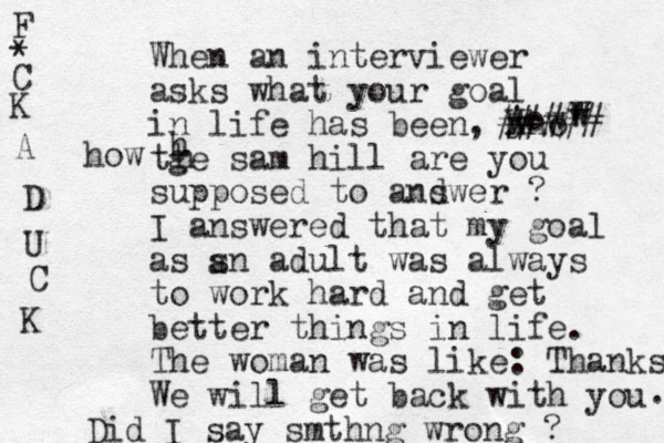When an interviewer asks what your goal in life has been, who tge sam hill are you supposed to andwer s ? I answered that my goal as sn adult was always to work hard and get better things in life. The woman was like: Thanks. We will get back with you . Did I say smthng wrong ? h h a F * C K A D U C K w w H jow how ##### 