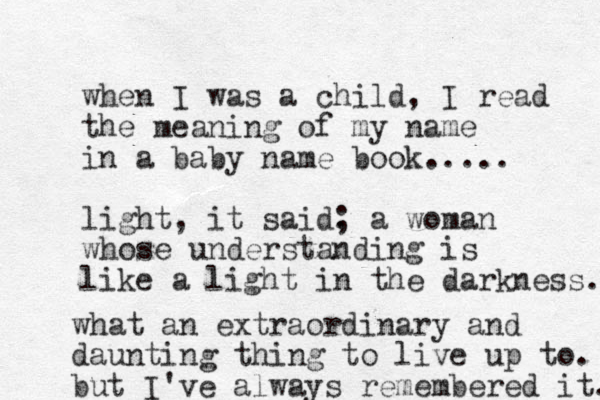 when I was a child, I read the meaning of my name in a baby name book..... light, it said. ; a woman whose understanding is like a light in the darkness. what an extraordinary and daunting thing to live up to. but I've always remembered it. 