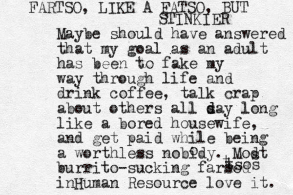 Maybe should have answered that my goal as an adult has been to fake my way through life and drink coffee, talk crap about others all s d day long like a bored housewife, and get paid while being a worthless nobidy. Modt burrito-sucking farsod inHuman Resource love it. o s t tsos FARTSO, LIKE A FATSO, BUT s STINKIER 