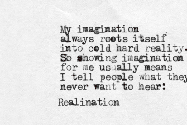 My imagination always roots itself into cold hard reality. So showing imagination for me usually means I tell people what they never want to hear: Realination