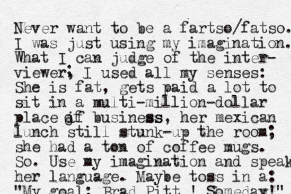 Never want to be a fartso/fatso. I was just using my imagination. What I can judge of the inter- viewer, I used all my senses: She is fat, gets paid a lot to sit in a multi-million-dollar place if business ss, her mexican lunch still stunk-up the room; she had a ton of coffee mugs. So. Use my imagination and speak her language. Maybe toss in a: "My goal: Brad Pitt ! Someday!" ; o of 