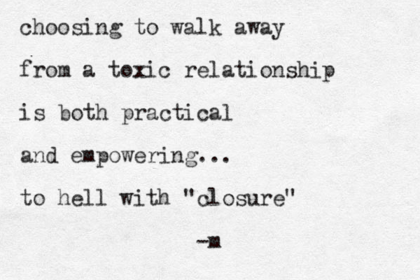 choosing to walk away from a toxic relationship is both practical and empowering... to hell with "closure" -m 