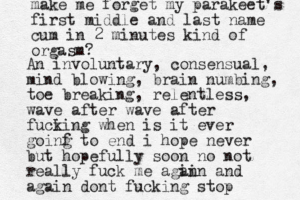 An involuntary, consensual, mind blowing, brain numbing, toe breaking, relentless, wave after wave after fuci king when is it ever goinf g to end i hope never but hopefully soon no not really fuck me agin ain and again dont fucking stop make me forget my parakeet's first middle and last name cum in 2 minutes kind of orgasm?