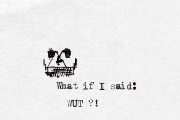 O o O o . * o o o o o o U u U u U . . . ------ What if I said: WUT ?! : / \ . . . . . . . | | __ __\ / | | | | | | - -- . . . . . . . . . # # # # # 